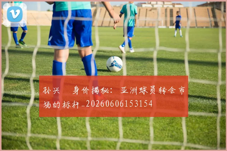 孙兴慜身价揭秘:亚洲球员转会市场的标杆_20260606153154