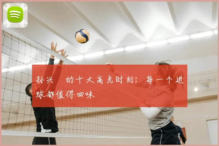 孙兴慜的十大高光时刻:每一个进球都值得回味