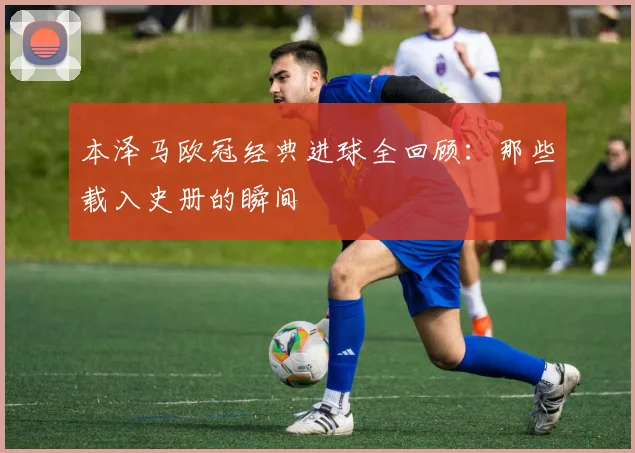 本泽马欧冠经典进球全回顾:那些载入史册的瞬间