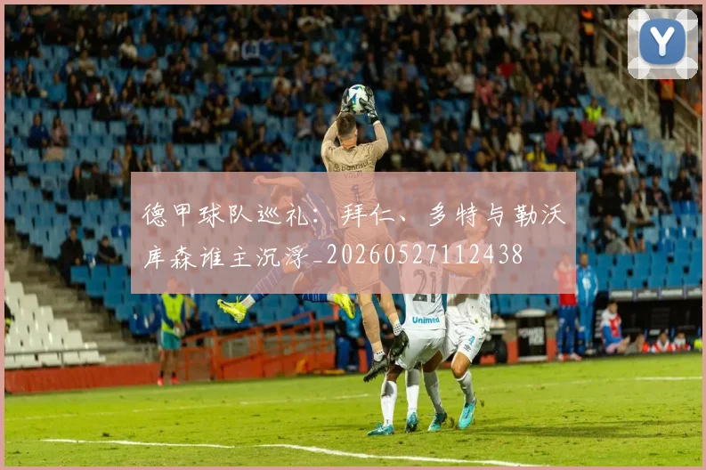 德甲球队巡礼：拜仁、多特与勒沃库森谁主沉浮_20260527112438