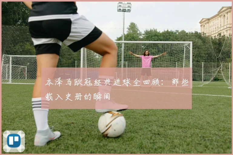 本泽马欧冠经典进球全回顾:那些载入史册的瞬间