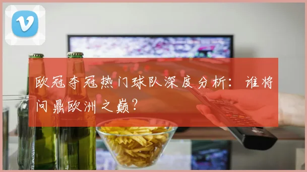 欧冠夺冠热门球队深度分析:谁将问鼎欧洲之巅?
