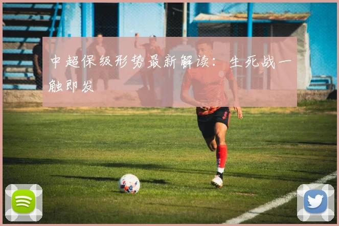 中超保级形势最新解读:生死战一触即发
