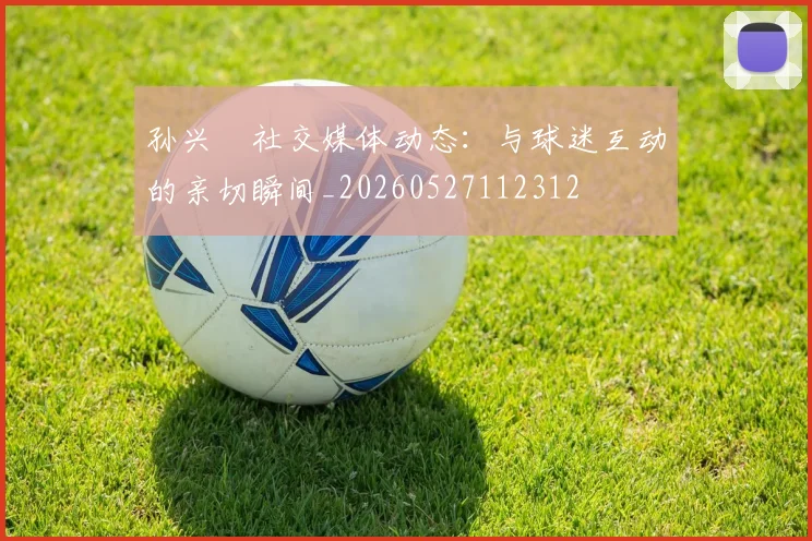 孙兴慜社交媒体动态:与球迷互动的亲切瞬间_20260527112312