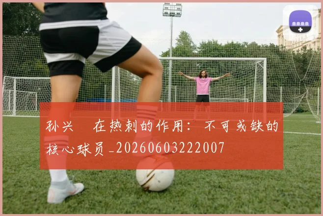 孙兴慜在热刺的作用：不可或缺的核心球员_20260603222007