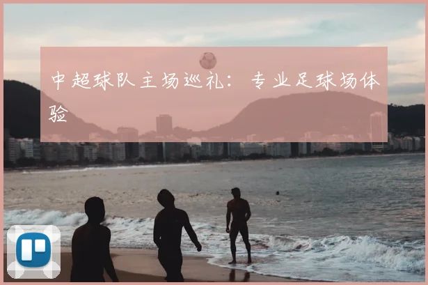 中超球队主场巡礼：专业足球场体验