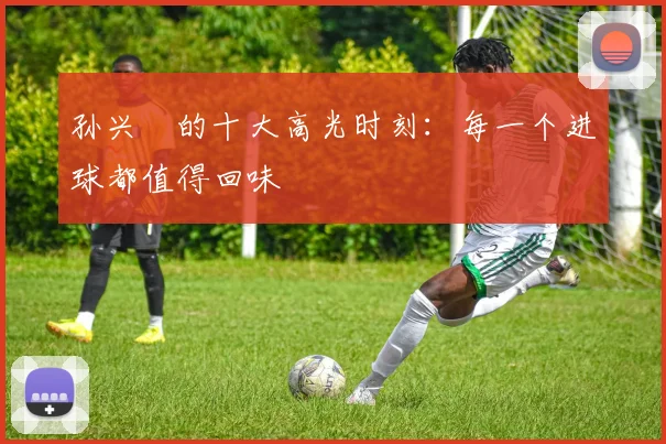 孙兴慜的十大高光时刻:每一个进球都值得回味
