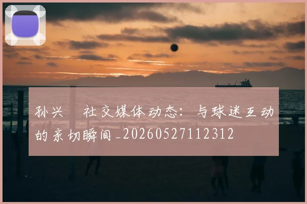 孙兴慜社交媒体动态:与球迷互动的亲切瞬间_20260527112312