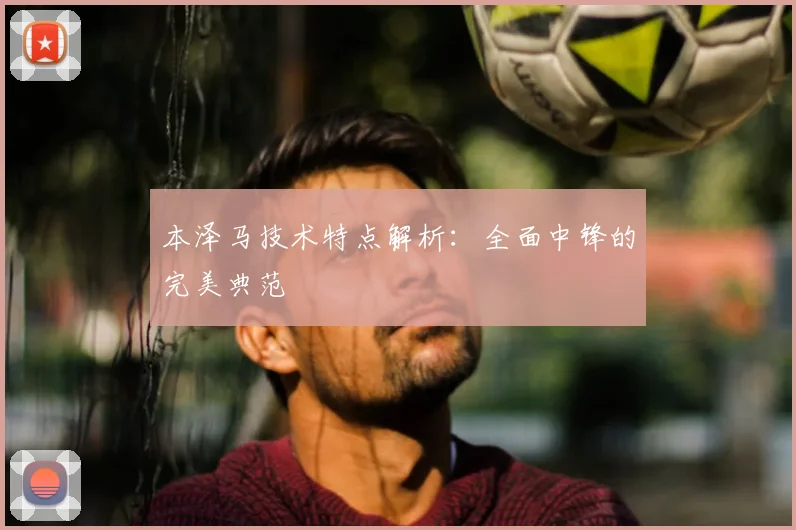 本泽马技术特点解析:全面中锋的完美典范