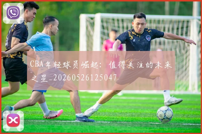 CBA年轻球员崛起:值得关注的未来之星_20260526125047