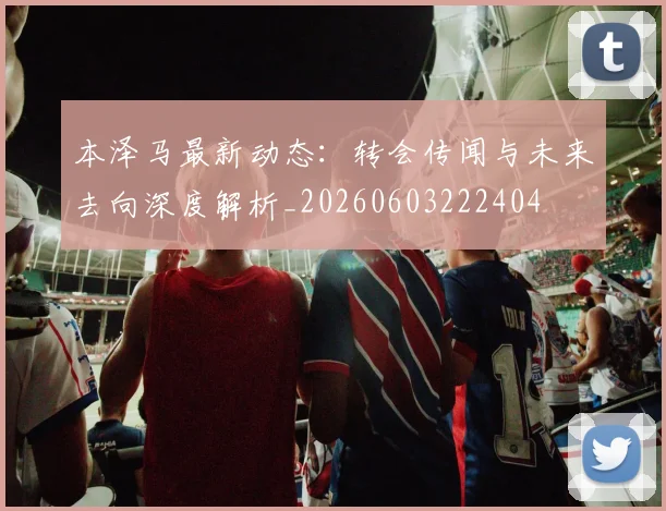 本泽马最新动态:转会传闻与未来去向深度解析_20260603222404